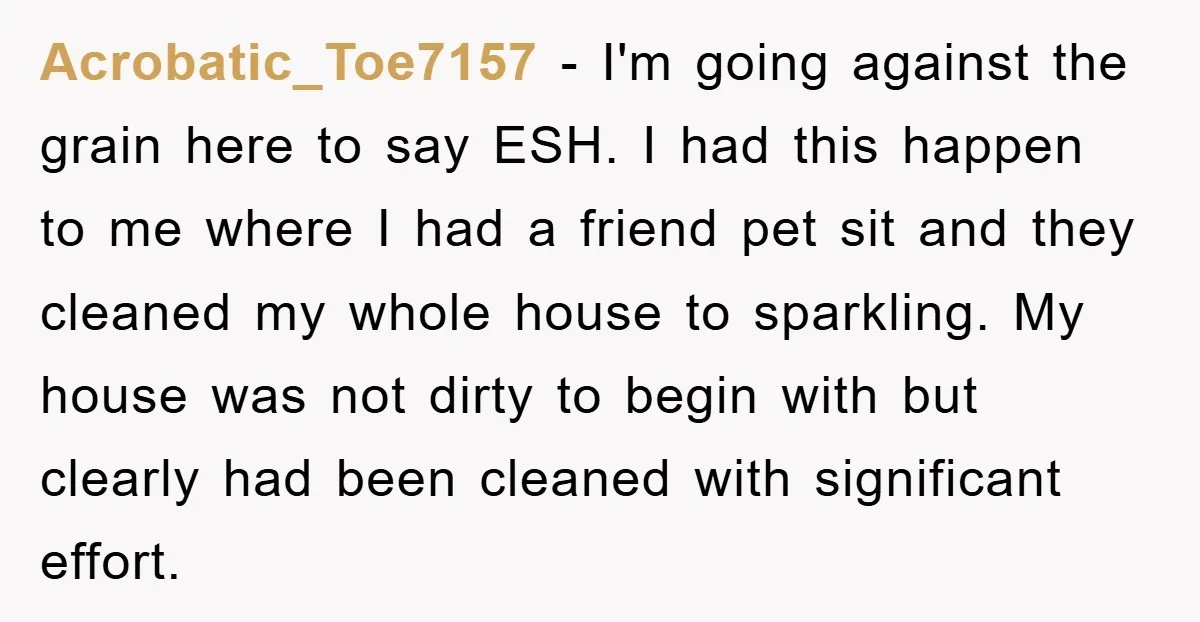 Acrobatic_Toe7157 − I'm going against the grain here to say ESH. I had this happen to me where I had a friend pet sit and they cleaned my whole house...