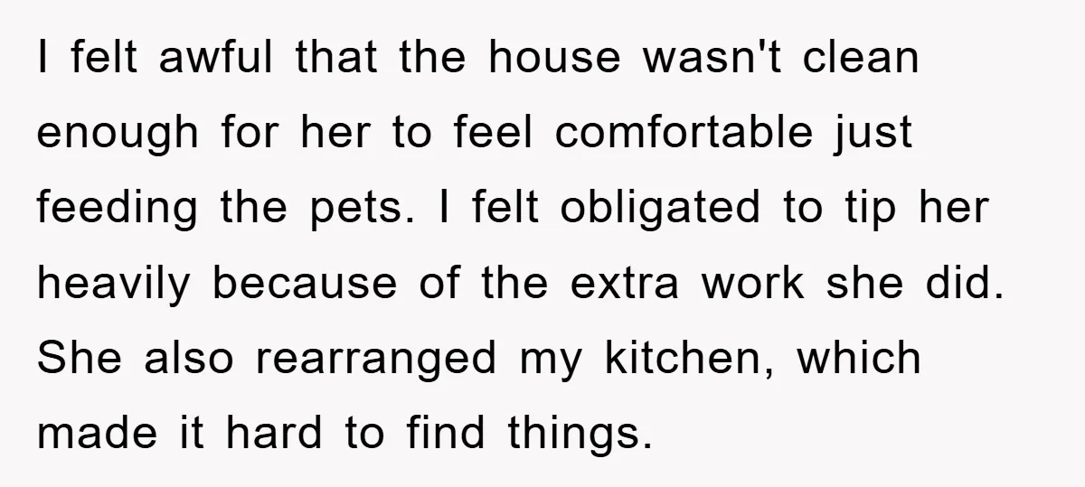 I felt awful that the house wasn't clean enough for her to feel comfortable just feeding the pets. I felt obligated to tip her heavily because of the extra work...
