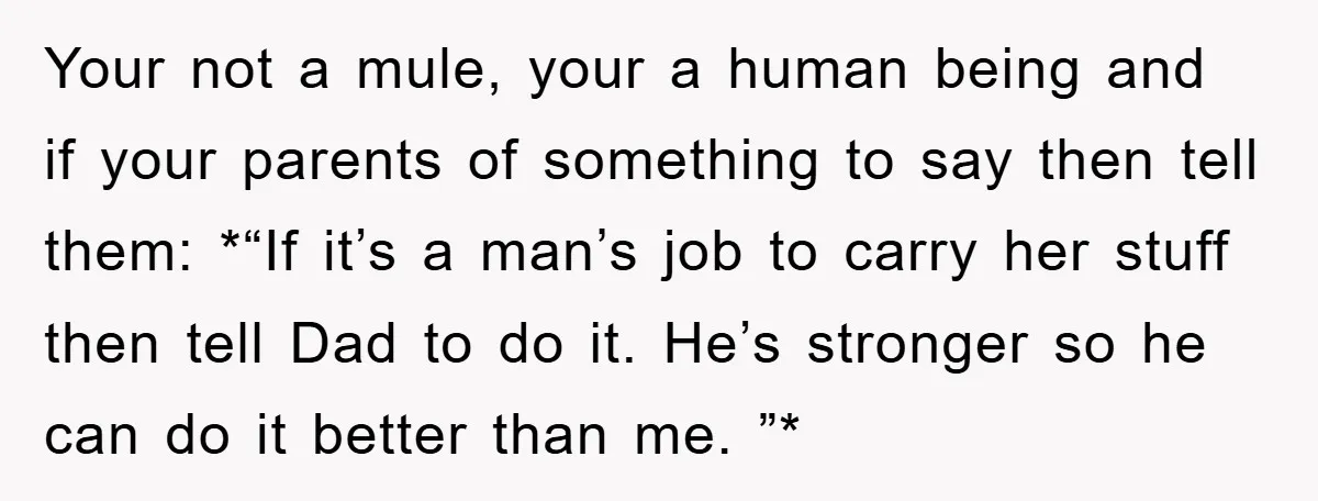Your not a mule, your a human being and if your parents of something to say then tell them: *“If it’s a man’s job to carry her stuff then tell...
