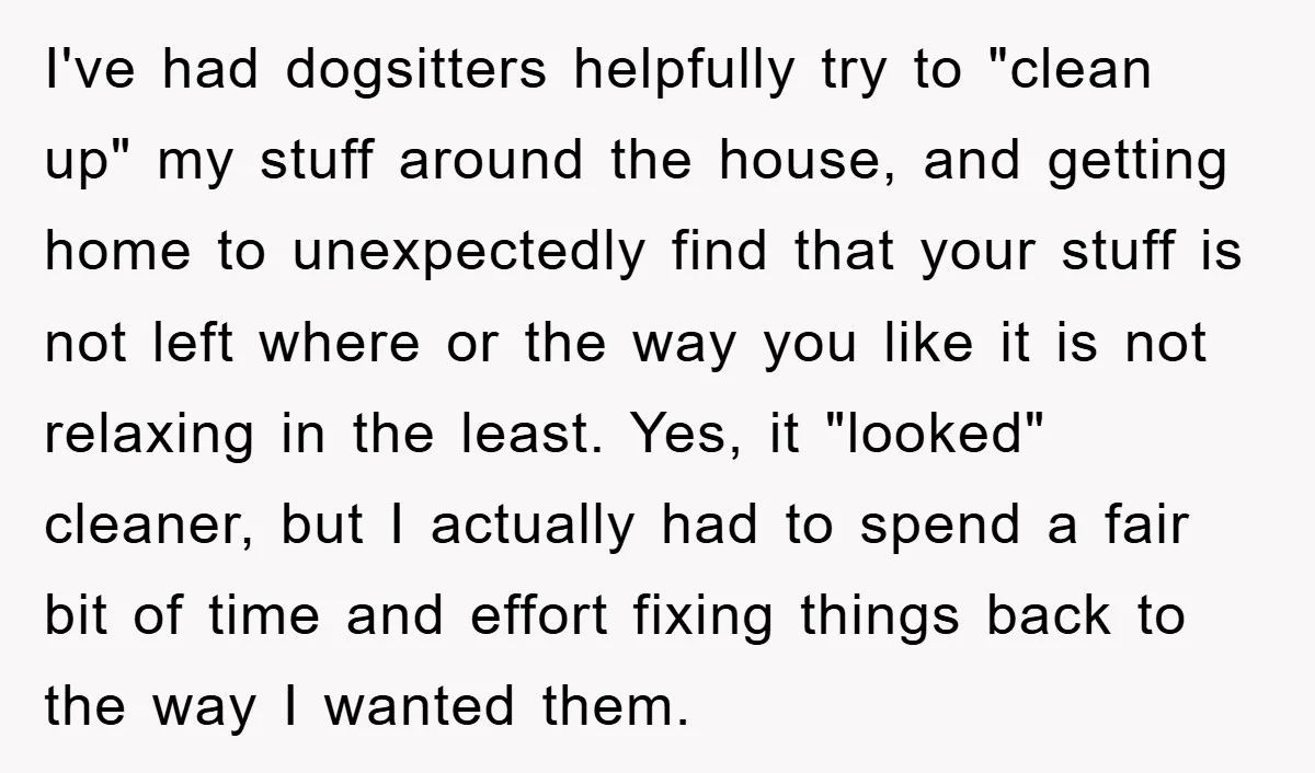 I've had dogsitters helpfully try to "clean up" my stuff around the house, and getting home to unexpectedly find that your stuff is not left where or the way you...