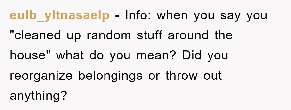 eulb_yltnasaelp − Info: when you say you "cleaned up random stuff around the house" what do you mean? Did you reorganize belongings or throw out anything?