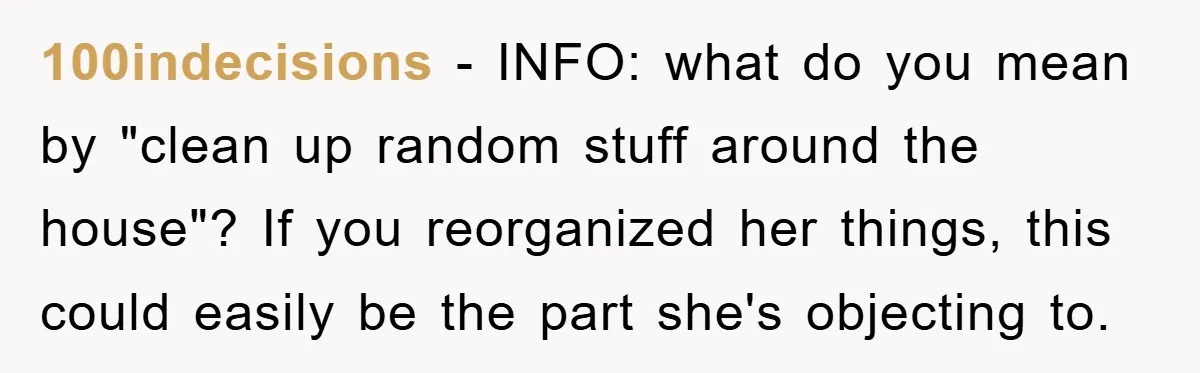 100indecisions − INFO: what do you mean by "clean up random stuff around the house"? If you reorganized her things, this could easily be the part she's objecting to.