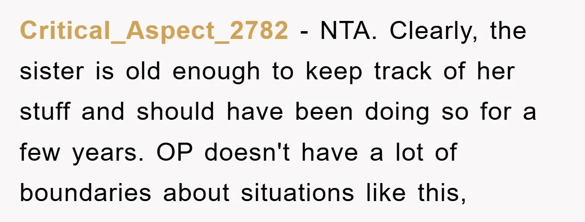 Critical_Aspect_2782 − NTA. Clearly, the sister is old enough to keep track of her stuff and should have been doing so for a few years. OP doesn't have a lot...