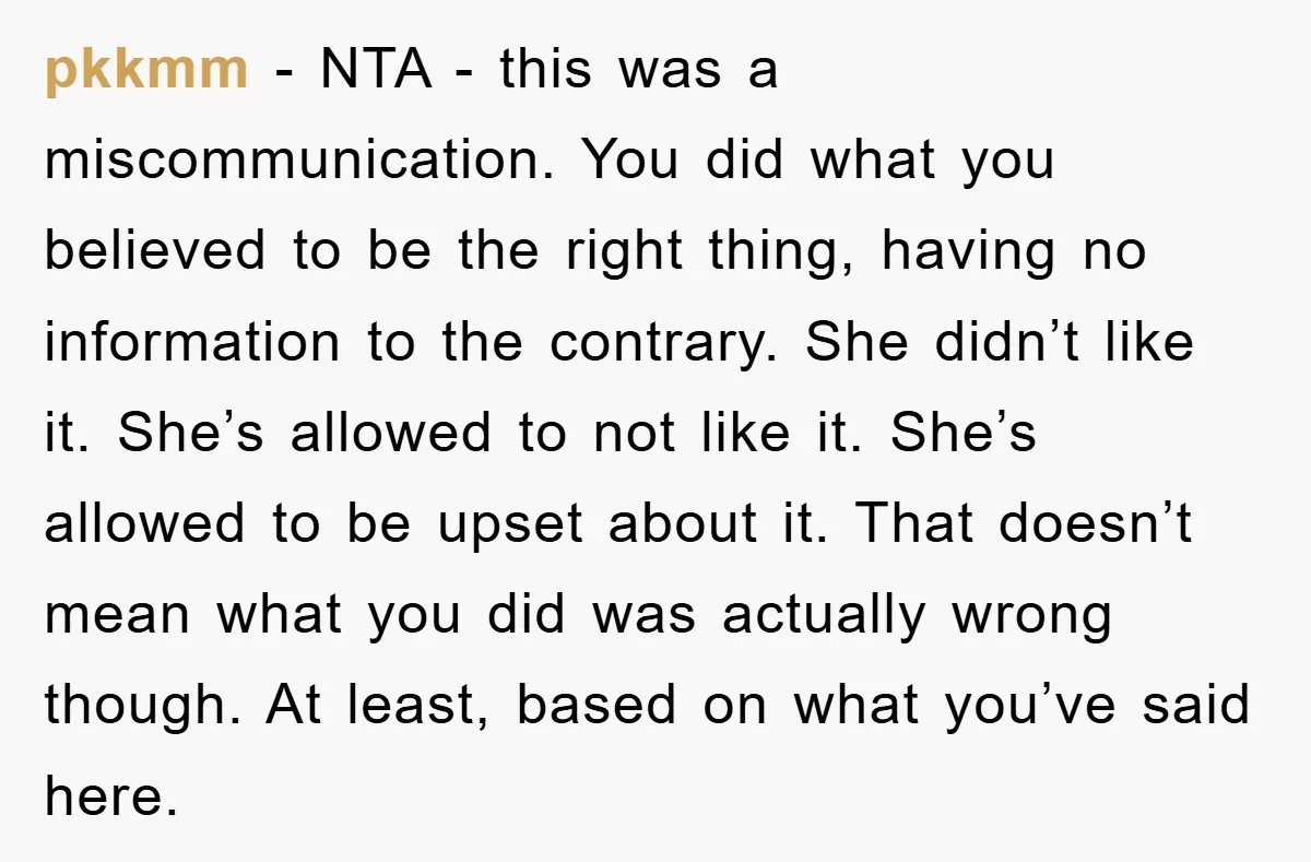 pkkmm − NTA - this was a miscommunication. You did what you believed to be the right thing, having no information to the contrary. She didn’t like it. She’s allowed...