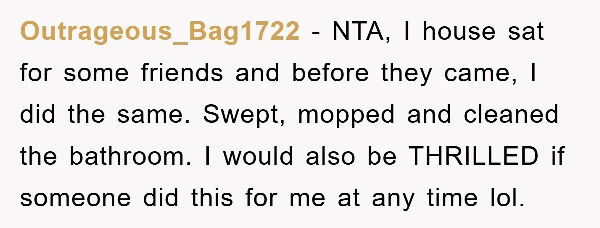 Outrageous_Bag1722 − NTA, I house sat for some friends and before they came, I did the same. Swept, mopped and cleaned the bathroom. I would also be THRILLED if someone...
