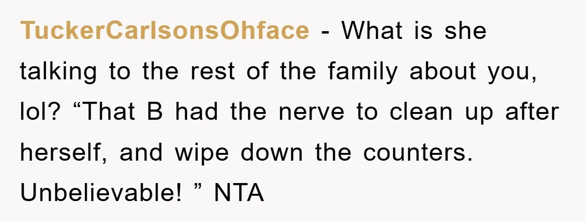 TuckerCarlsonsOhface − What is she talking to the rest of the family about you, lol? “That B had the nerve to clean up after herself, and wipe down the counters....