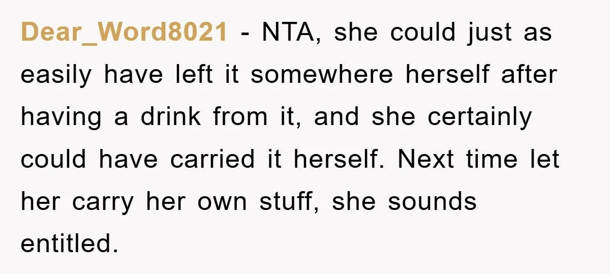 Dear_Word8021 − NTA, she could just as easily have left it somewhere herself after having a drink from it, and she certainly could have carried it herself. Next time let...