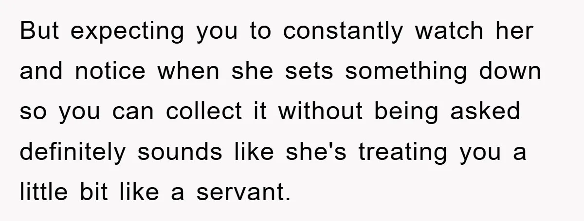 But expecting you to constantly watch her and notice when she sets something down so you can collect it without being asked definitely sounds like she's treating you a little...