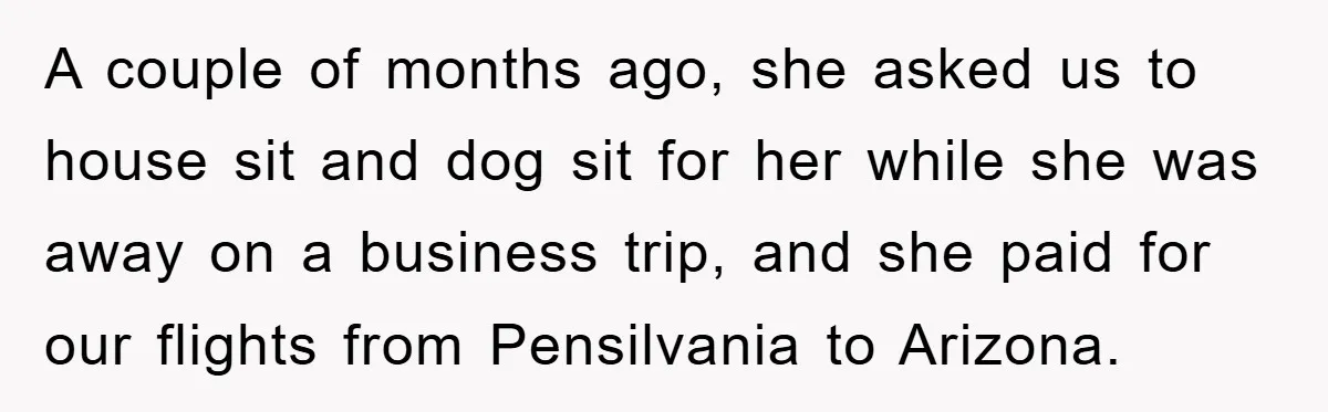 A couple of months ago, she asked us to house sit and dog sit for her while she was away on a business trip, and she paid for our flights...