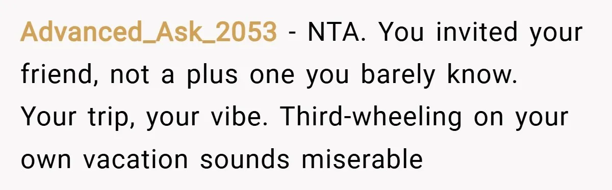 Advanced_Ask_2053 − NTA. You invited your friend, not a plus one you barely know. Your trip, your vibe. Third-wheeling on your own vacation sounds miserable