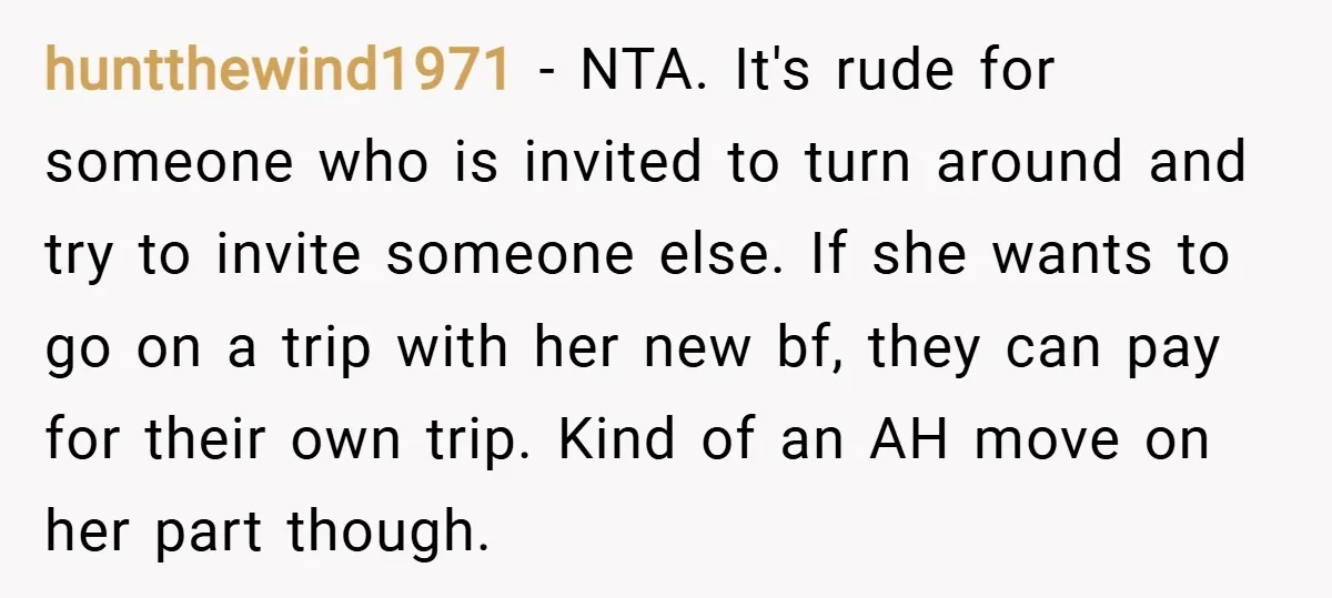 huntthewind1971 − NTA. It's rude for someone who is invited to turn around and try to invite someone else. If she wants to go on a trip with her new...