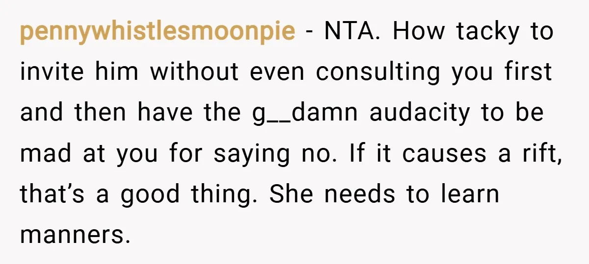 pennywhistlesmoonpie − NTA. How tacky to invite him without even consulting you first and then have the g__damn audacity to be mad at you for saying no. If it causes...