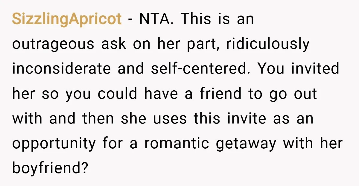 SizzlingApricot − NTA. This is an outrageous ask on her part, ridiculously inconsiderate and self-centered. You invited her so you could have a friend to go out with and then...