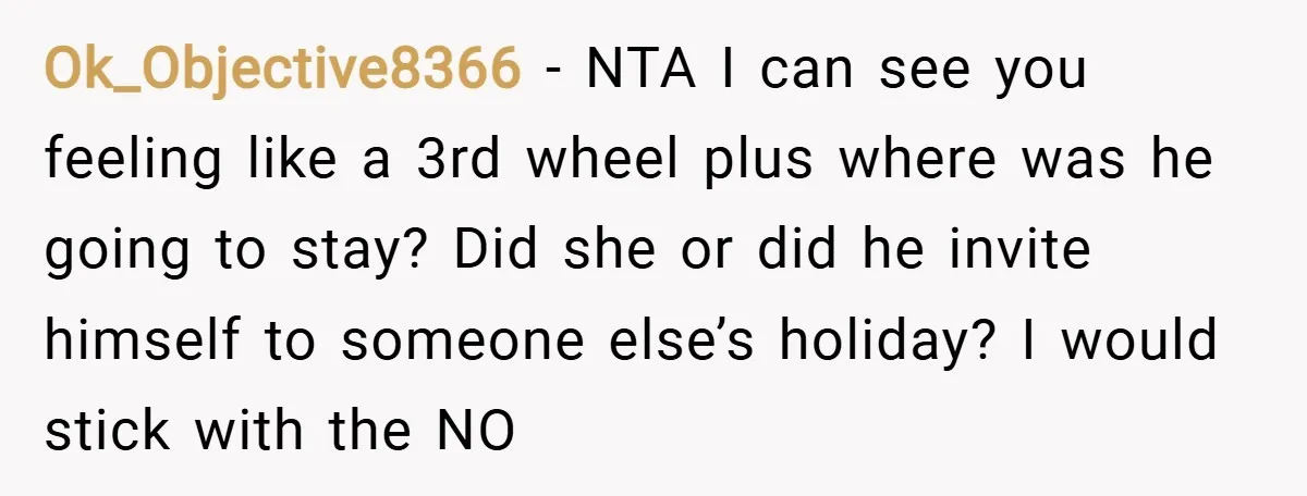 Ok_Objective8366 − NTA I can see you feeling like a 3rd wheel plus where was he going to stay? Did she or did he invite himself to someone else’s holiday?...