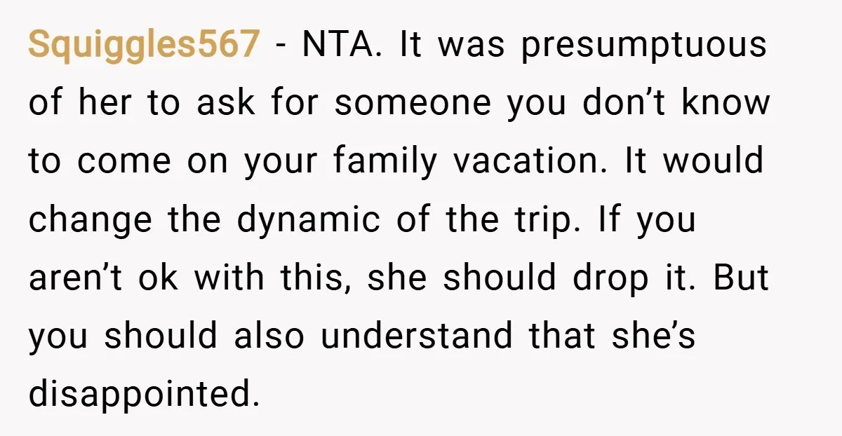 Squiggles567 − NTA. It was presumptuous of her to ask for someone you don’t know to come on your family vacation. It would change the dynamic of the trip. If...