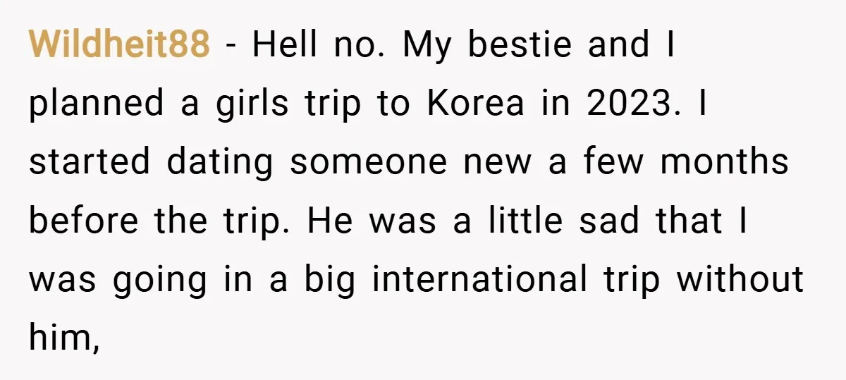 Wildheit88 − Hell no. My bestie and I planned a girls trip to Korea in 2023. I started dating someone new a few months before the trip. He was a...