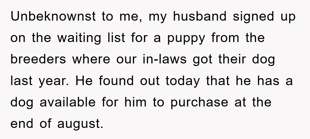 Unbeknownst to me, my husband signed up on the waiting list for a puppy from the breeders where our in-laws got their dog last year. He found out today that...