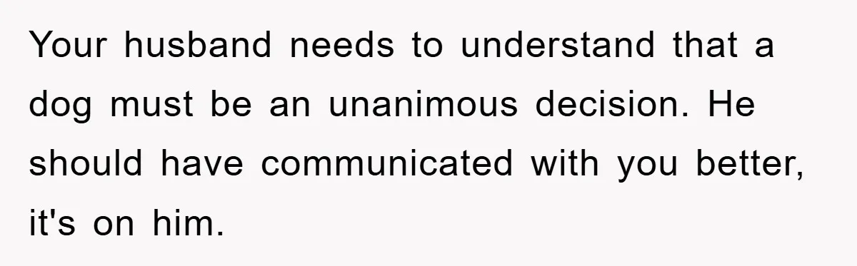 Your husband needs to understand that a dog must be an unanimous decision. He should have communicated with you better, it's on him.
