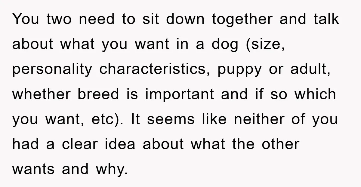 You two need to sit down together and talk about what you want in a dog (size, personality characteristics, puppy or adult, whether breed is important and if so which...