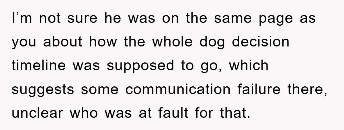 I’m not sure he was on the same page as you about how the whole dog decision timeline was supposed to go, which suggests some communication failure there, unclear who...