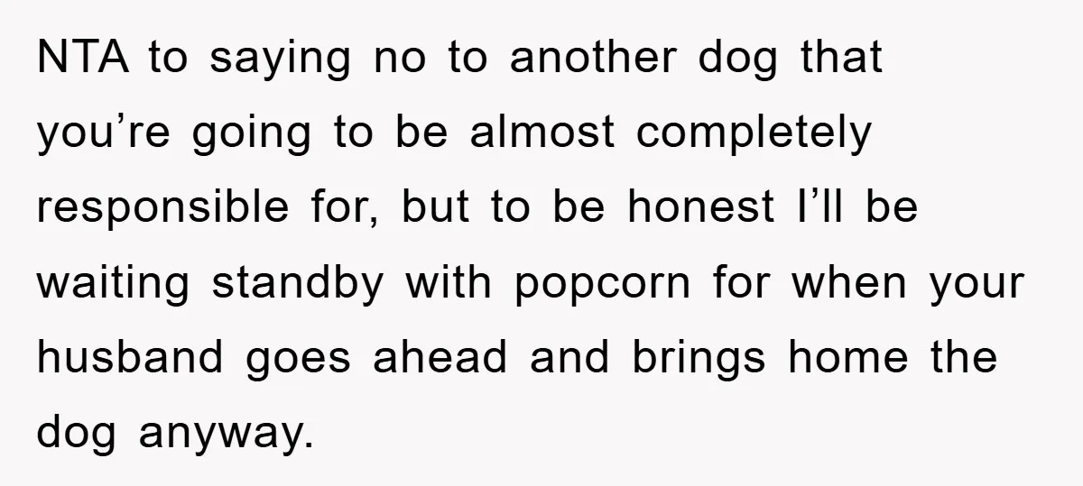 NTA to saying no to another dog that you’re going to be almost completely responsible for, but to be honest I’ll be waiting standby with popcorn for when your husband...