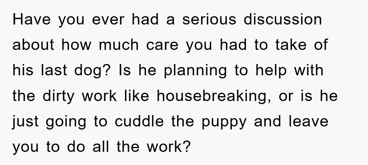 Have you ever had a serious discussion about how much care you had to take of his last dog? Is he planning to help with the dirty work like housebreaking,...
