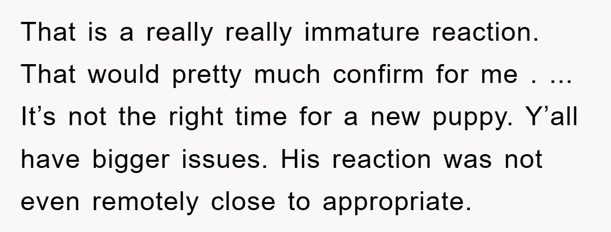That is a really really immature reaction. That would pretty much confirm for me . ... It’s not the right time for a new puppy. Y’all have bigger issues. His...