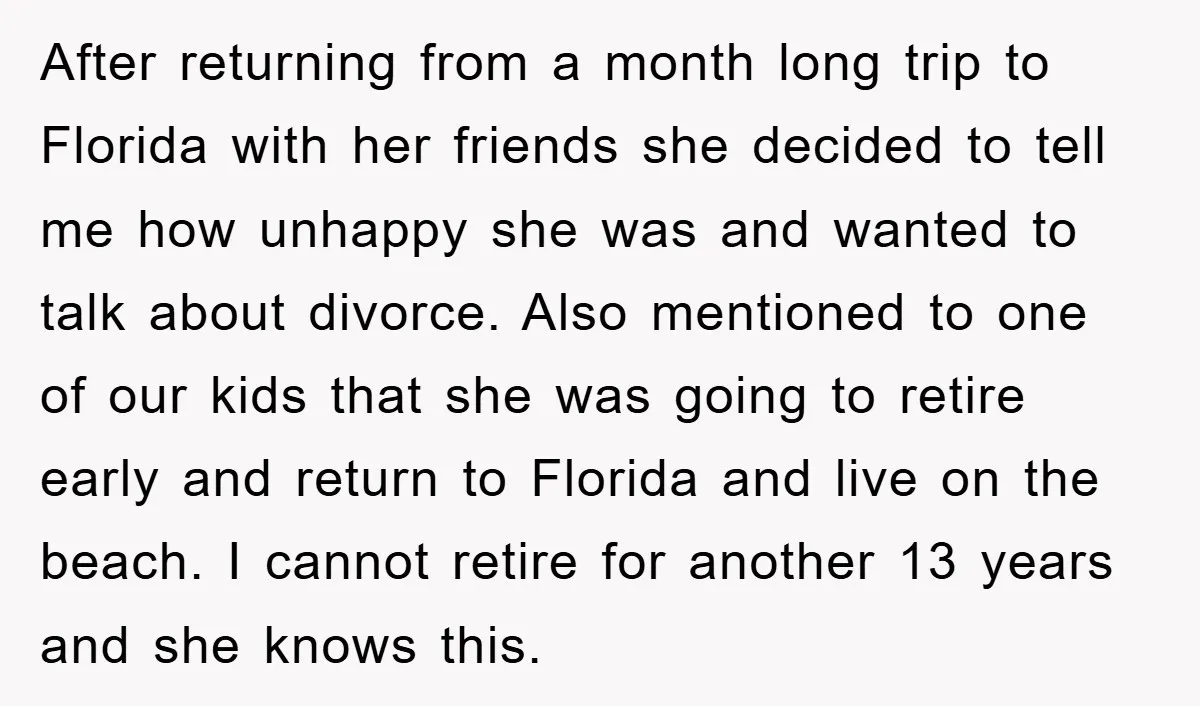 After returning from a month long trip to Florida with her friends she decided to tell me how unhappy she was and wanted to talk about divorce. Also mentioned to...