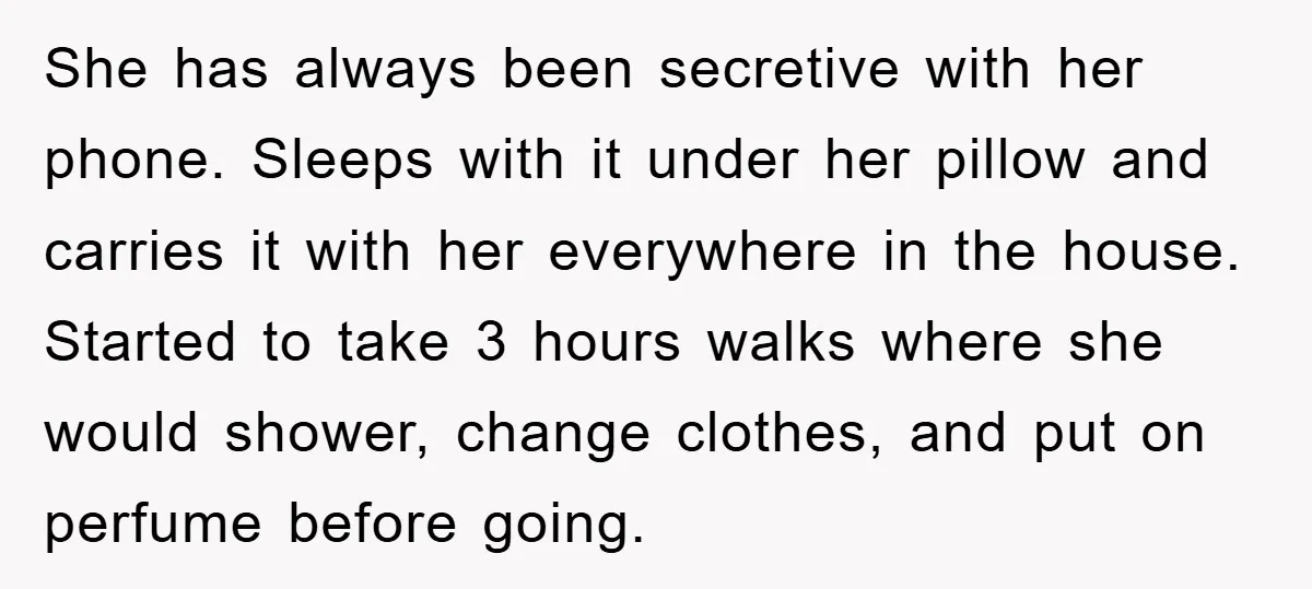 She has always been secretive with her phone. Sleeps with it under her pillow and carries it with her everywhere in the house. Started to take 3 hours walks where...