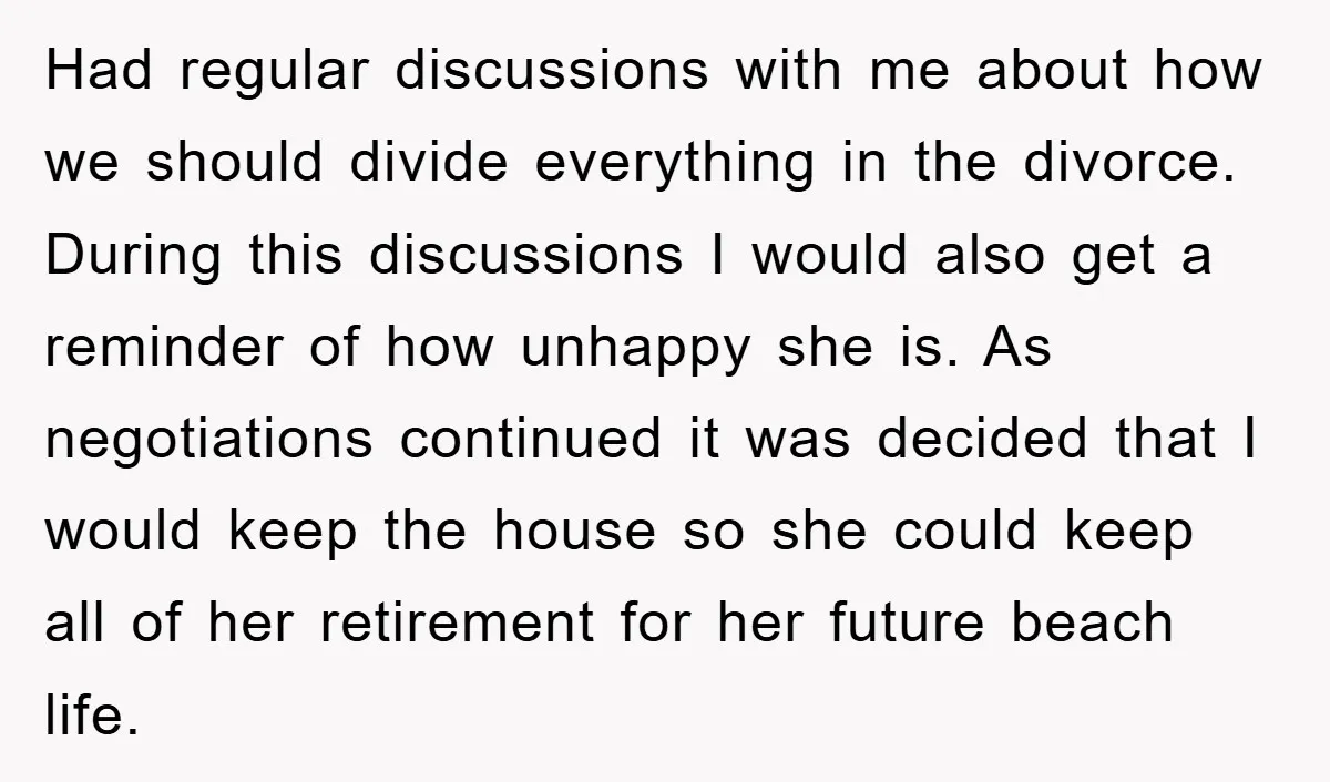 Had regular discussions with me about how we should divide everything in the divorce. During this discussions I would also get a reminder of how unhappy she is. As negotiations...