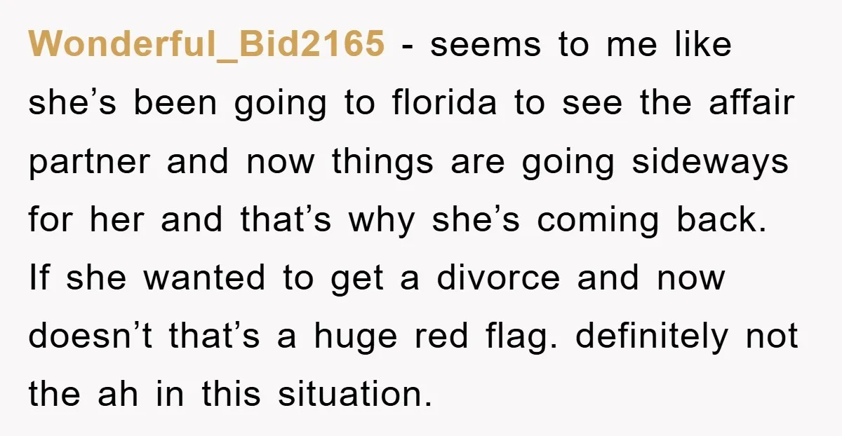 Wonderful_Bid2165 − seems to me like she’s been going to florida to see the affair partner and now things are going sideways for her and that’s why she’s coming back....