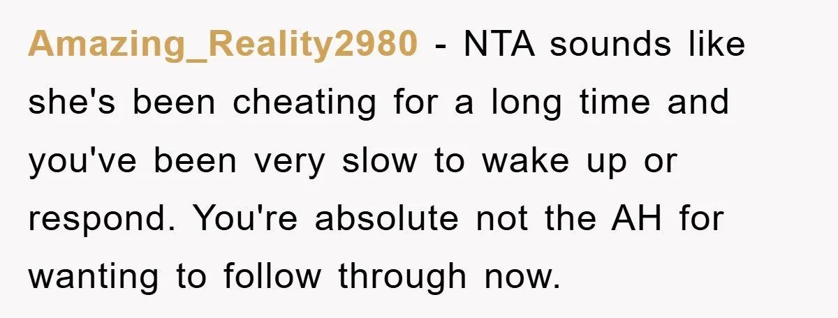 Amazing_Reality2980 − NTA sounds like she's been cheating for a long time and you've been very slow to wake up or respond. You're absolute not the AH for wanting to...