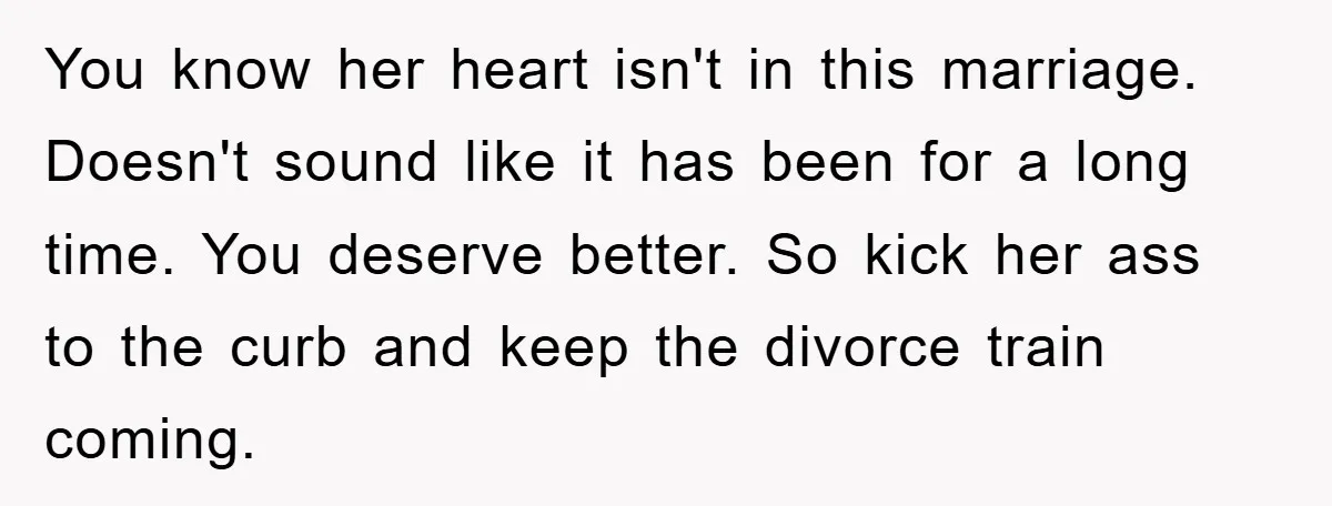 You know her heart isn't in this marriage. Doesn't sound like it has been for a long time. You deserve better. So kick her ass to the curb and keep...