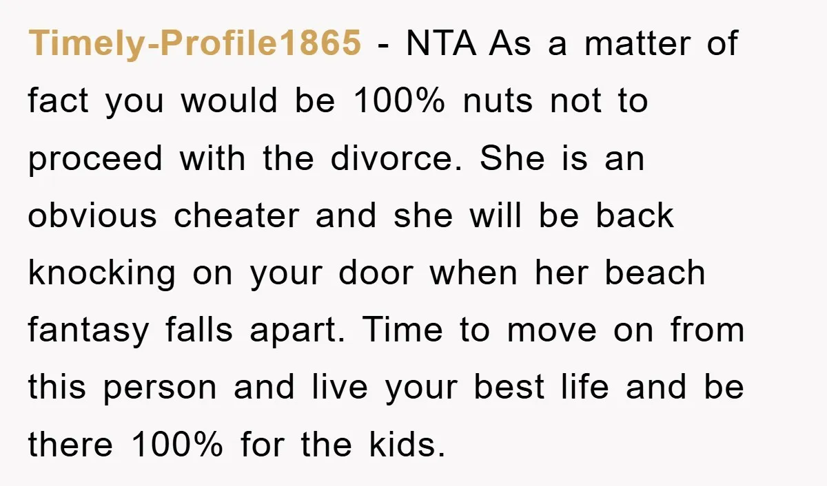Timely-Profile1865 − NTA As a matter of fact you would be 100% nuts not to proceed with the divorce. She is an obvious cheater and she will be back knocking...