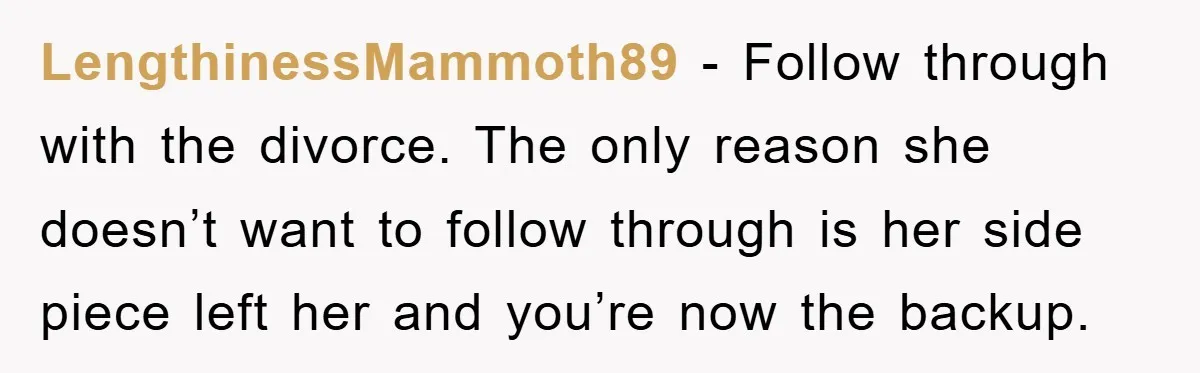 LengthinessMammoth89 − Follow through with the divorce. The only reason she doesn’t want to follow through is her side piece left her and you’re now the backup.