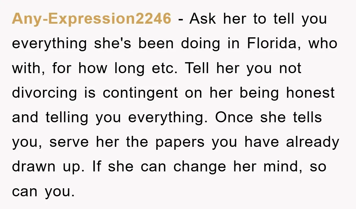 Any-Expression2246 − Ask her to tell you everything she's been doing in Florida, who with, for how long etc. Tell her you not divorcing is contingent on her being honest...