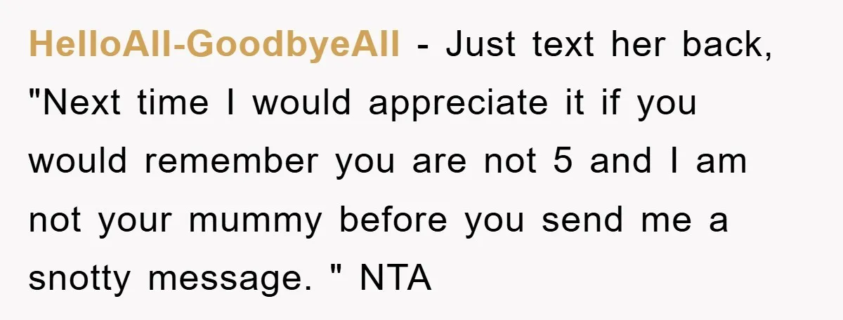 HelloAll-GoodbyeAll − Just text her back, "Next time I would appreciate it if you would remember you are not 5 and I am not your mummy before you send me...
