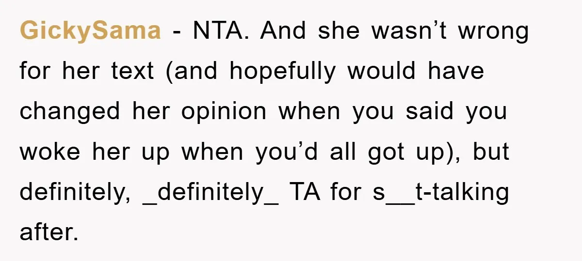GickySama − NTA. And she wasn’t wrong for her text (and hopefully would have changed her opinion when you said you woke her up when you’d all got up), but...
