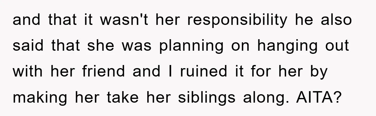 and that it wasn't her responsibility he also said that she was planning on hanging out with her friend and I ruined it for her by making her take her...