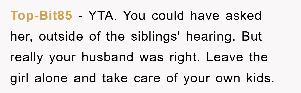 Top-Bit85 − YTA. You could have asked her, outside of the siblings' hearing. But really your husband was right. Leave the girl alone and take care of your own kids.
