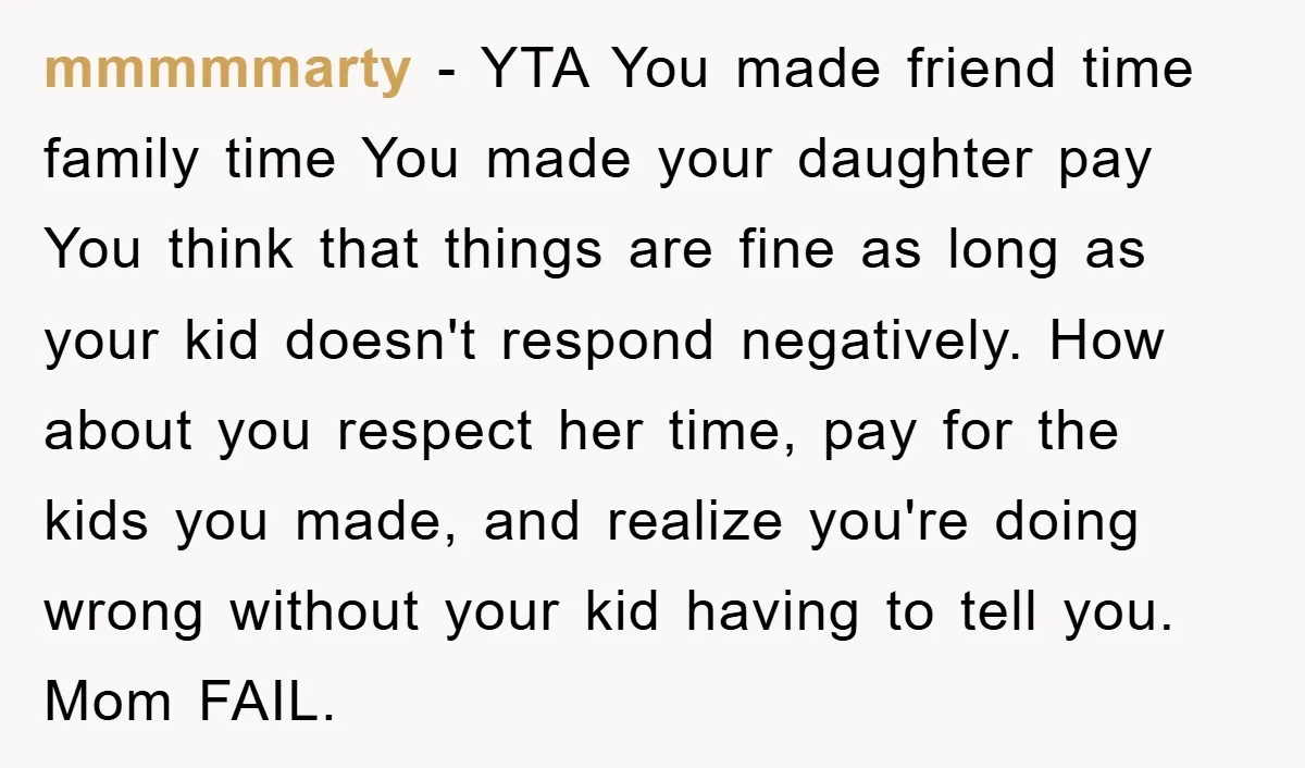 mmmmmarty − YTA You made friend time family time You made your daughter pay You think that things are fine as long as your kid doesn't respond negatively. How about...