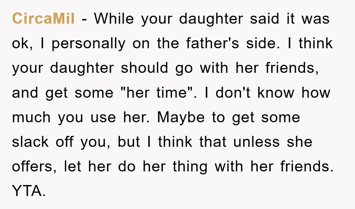 CircaMil − While your daughter said it was ok, I personally on the father's side. I think your daughter should go with her friends, and get some "her time". I...