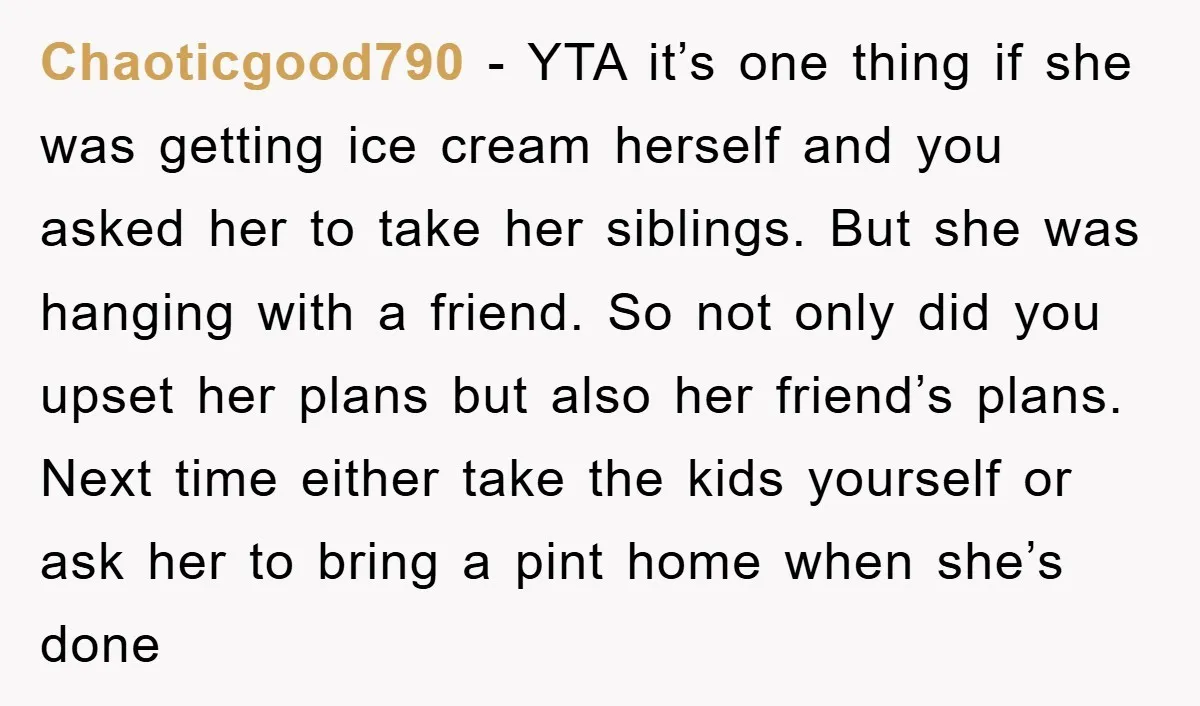 Chaoticgood790 − YTA it’s one thing if she was getting ice cream herself and you asked her to take her siblings. But she was hanging with a friend. So not...