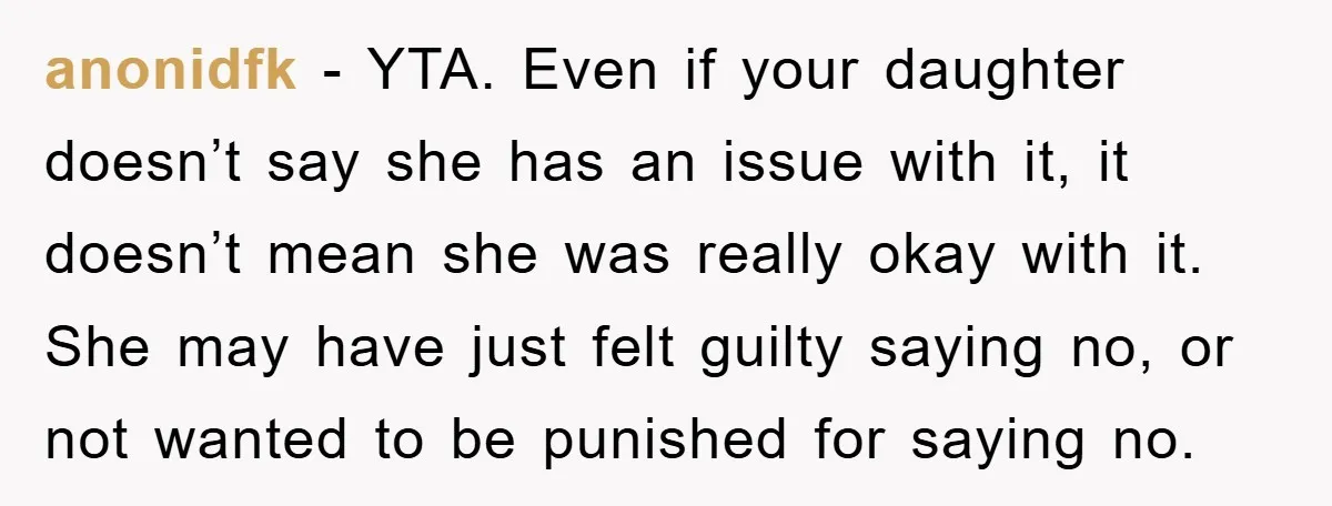 anonidfk − YTA. Even if your daughter doesn’t say she has an issue with it, it doesn’t mean she was really okay with it. She may have just felt guilty...
