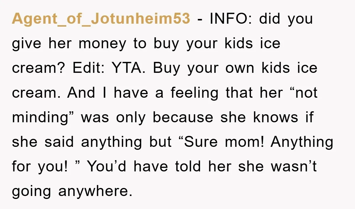 Agent_of_Jotunheim53 − INFO: did you give her money to buy your kids ice cream? Edit: YTA. Buy your own kids ice cream. And I have a feeling that her “not...