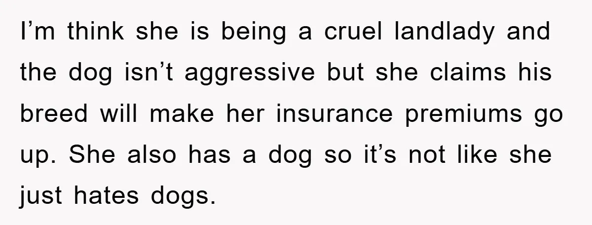 I’m think she is being a cruel landlady and the dog isn’t aggressive but she claims his breed will make her insurance premiums go up. She also has a dog...