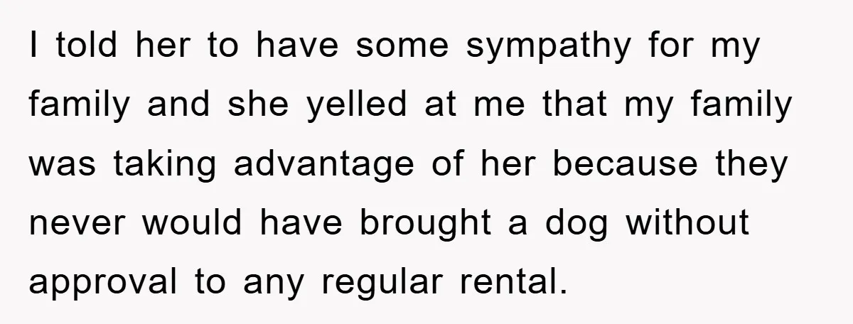 I told her to have some sympathy for my family and she yelled at me that my family was taking advantage of her because they never would have brought a...