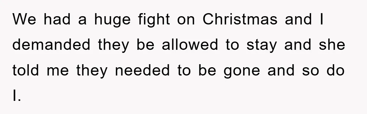 We had a huge fight on Christmas and I demanded they be allowed to stay and she told me they needed to be gone and so do I.