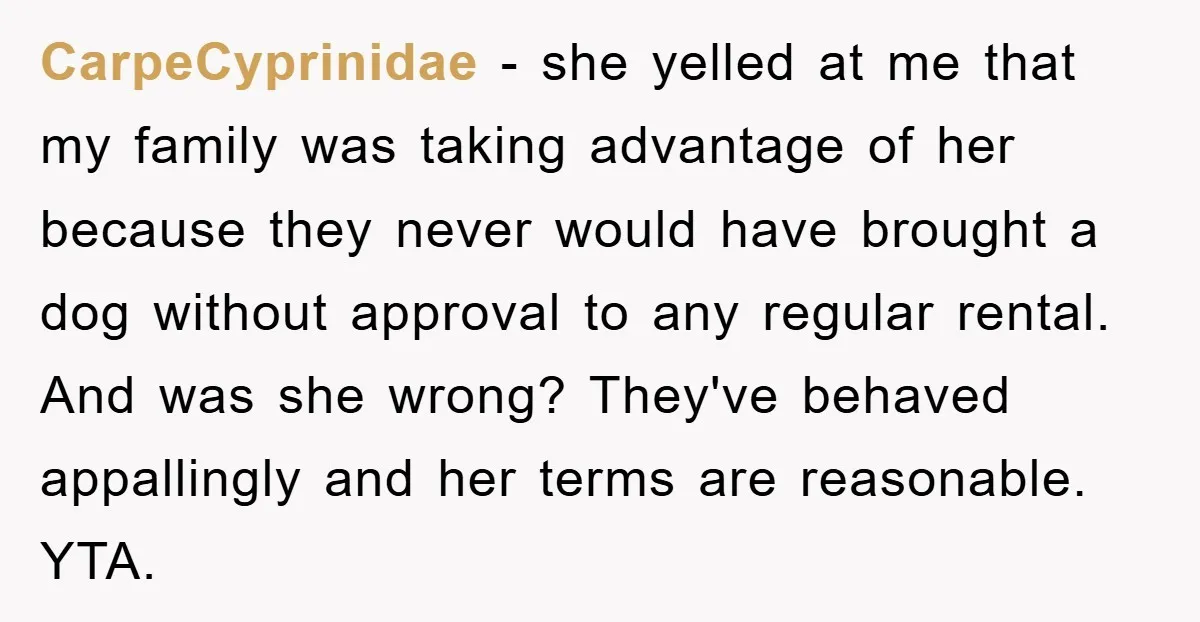 CarpeCyprinidae − she yelled at me that my family was taking advantage of her because they never would have brought a dog without approval to any regular rental. And was...