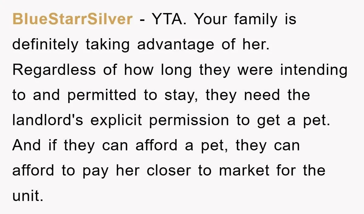 BlueStarrSilver − YTA. Your family is definitely taking advantage of her. Regardless of how long they were intending to and permitted to stay, they need the landlord's explicit permission to...